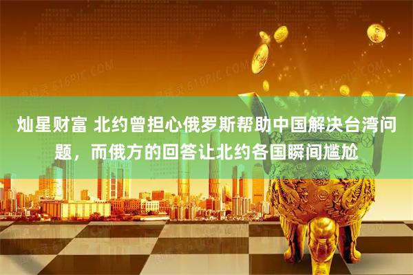 灿星财富 北约曾担心俄罗斯帮助中国解决台湾问题，而俄方的回答让北约各国瞬间尴尬
