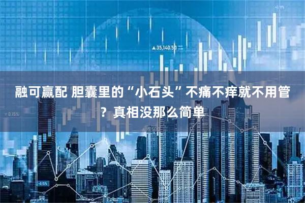 融可赢配 胆囊里的“小石头”不痛不痒就不用管？真相没那么简单