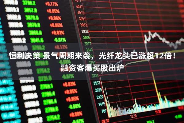恒利决策 景气周期来袭，光纤龙头已涨超12倍！融资客爆买股出炉