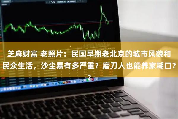 芝麻财富 老照片：民国早期老北京的城市风貌和民众生活，沙尘暴有多严重？磨刀人也能养家糊口？