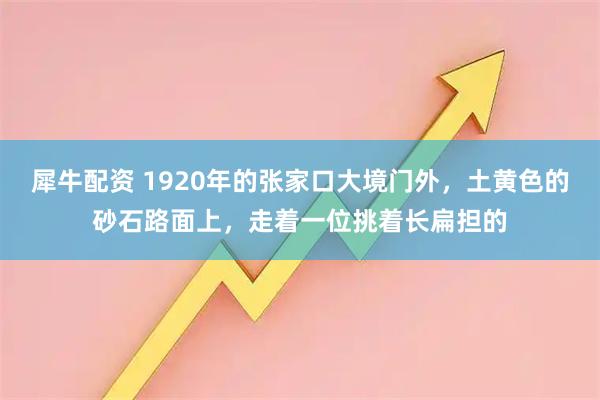 犀牛配资 1920年的张家口大境门外，土黄色的砂石路面上，走着一位挑着长扁担的