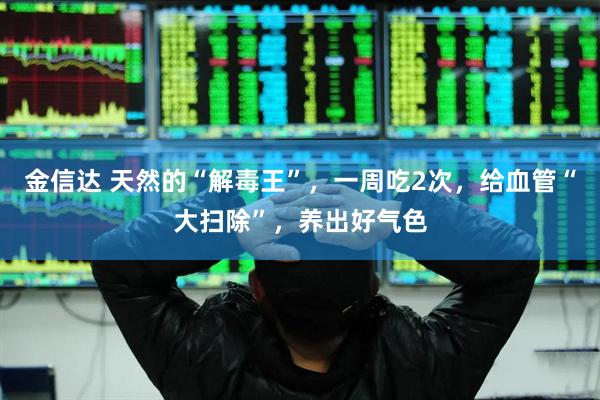 金信达 天然的“解毒王”，一周吃2次，给血管“大扫除”，养出好气色