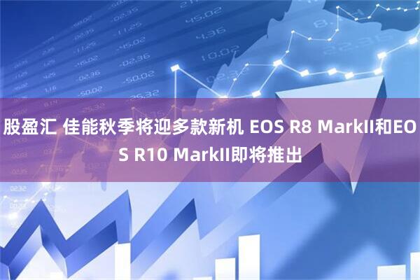 股盈汇 佳能秋季将迎多款新机 EOS R8 MarkII和EOS R10 MarkII即将推出