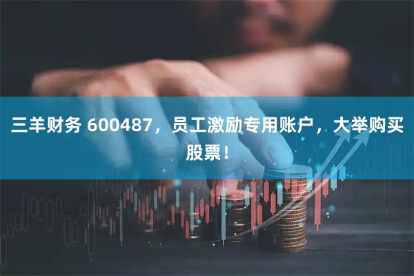 三羊财务 600487,员工激励专用账户,大举购买股票!