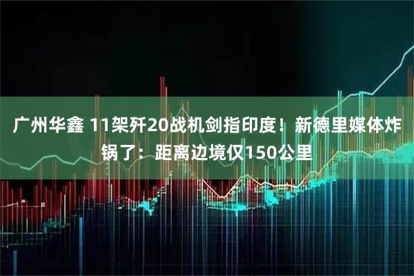 广州华鑫 11架歼20战机剑指印度！新德里媒体炸锅了：距离边境仅150公里