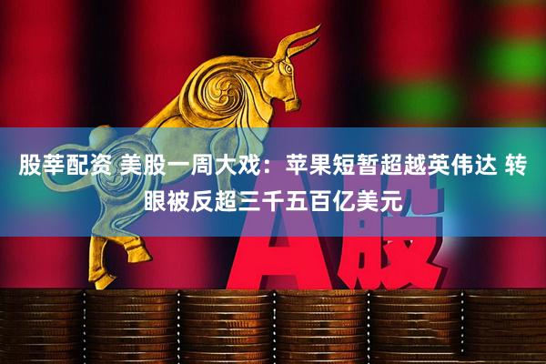 股莘配资 美股一周大戏：苹果短暂超越英伟达 转眼被反超三千五百亿美元