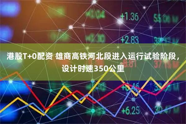 港股T+0配资 雄商高铁河北段进入运行试验阶段，设计时速350公里