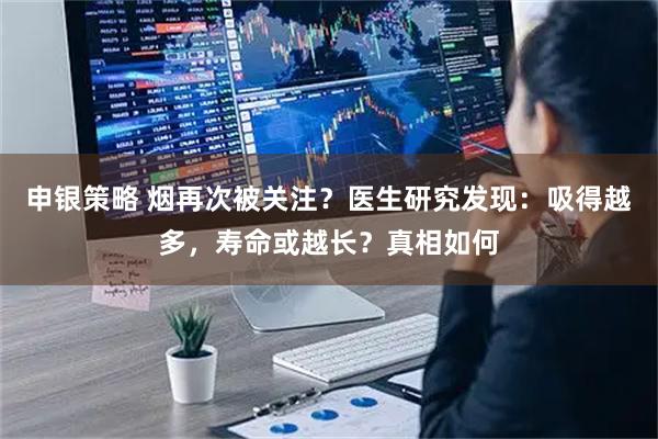 申银策略 烟再次被关注？医生研究发现：吸得越多，寿命或越长？真相如何