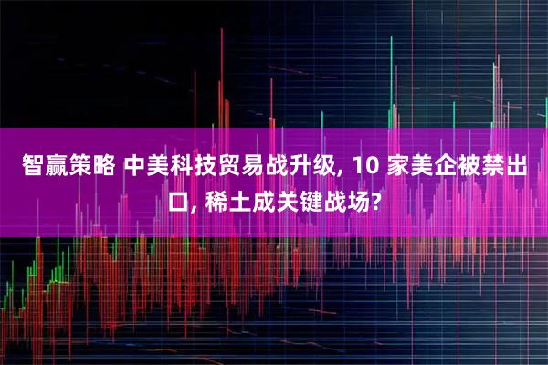智赢策略 中美科技贸易战升级, 10 家美企被禁出口, 稀土成关键战场?